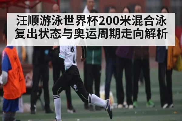 汪顺游泳世界杯200米混合泳复出状态与奥运周期走向解析