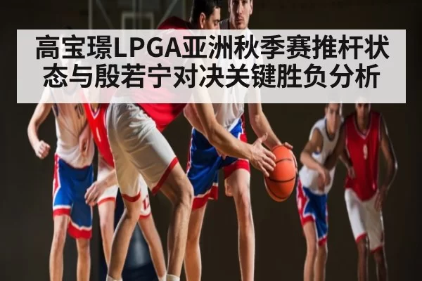 高宝璟LPGA亚洲秋季赛推杆状态与殷若宁对决关键胜负分析